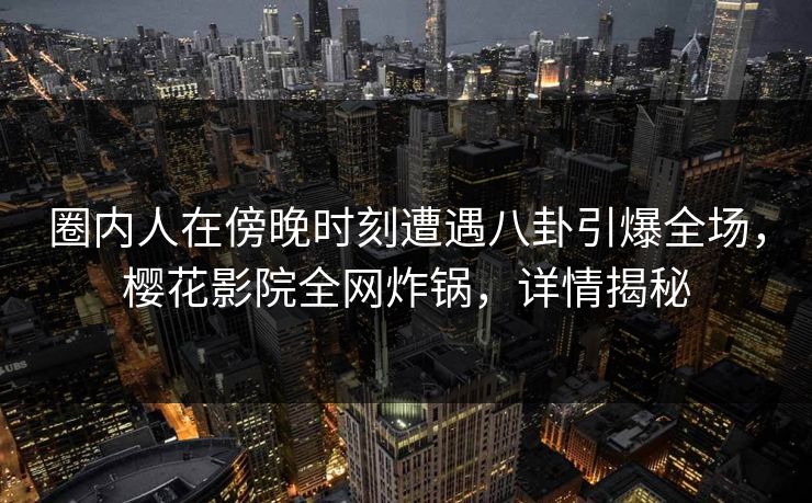 圈内人在傍晚时刻遭遇八卦引爆全场，樱花影院全网炸锅，详情揭秘