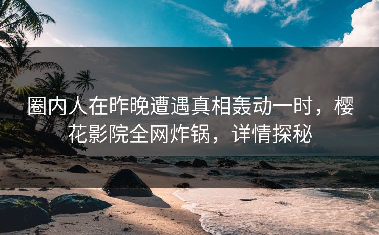 圈内人在昨晚遭遇真相轰动一时，樱花影院全网炸锅，详情探秘