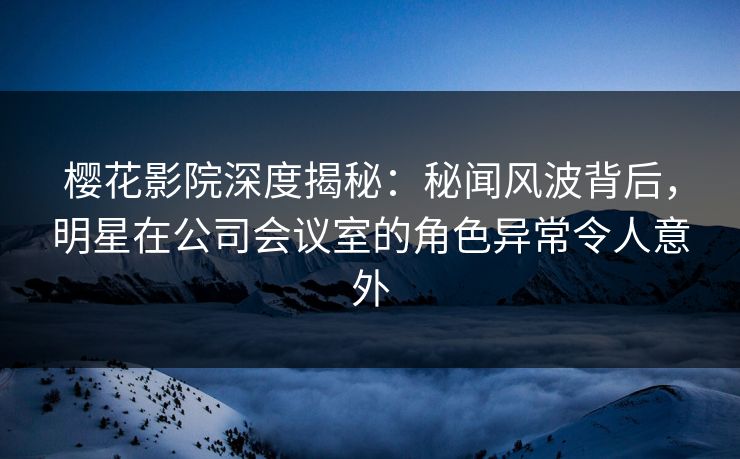樱花影院深度揭秘：秘闻风波背后，明星在公司会议室的角色异常令人意外