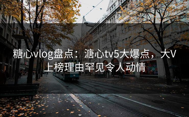 糖心vlog盘点：溏心tv5大爆点，大V上榜理由罕见令人动情
