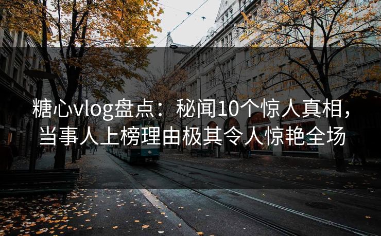 糖心vlog盘点：秘闻10个惊人真相，当事人上榜理由极其令人惊艳全场