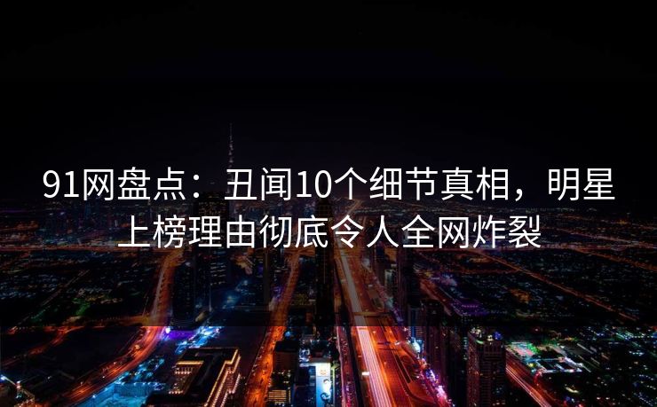 91网盘点：丑闻10个细节真相，明星上榜理由彻底令人全网炸裂