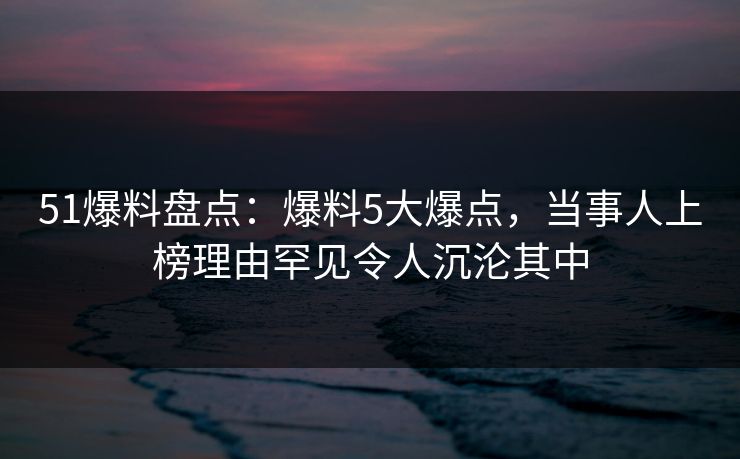 51爆料盘点：爆料5大爆点，当事人上榜理由罕见令人沉沦其中