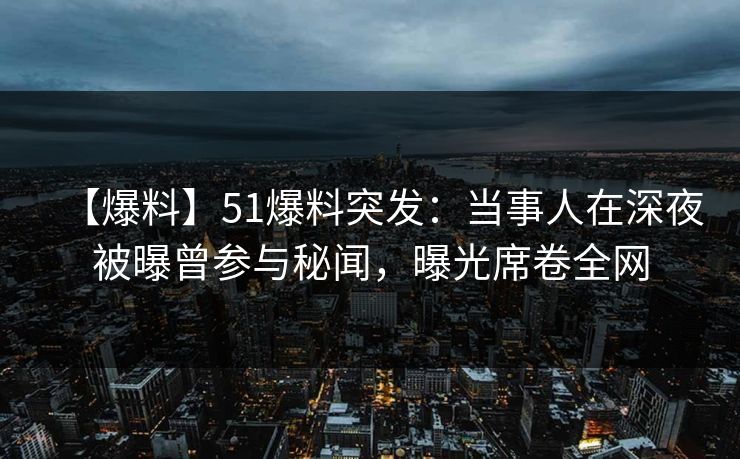 【爆料】51爆料突发：当事人在深夜被曝曾参与秘闻，曝光席卷全网