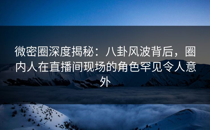微密圈深度揭秘：八卦风波背后，圈内人在直播间现场的角色罕见令人意外
