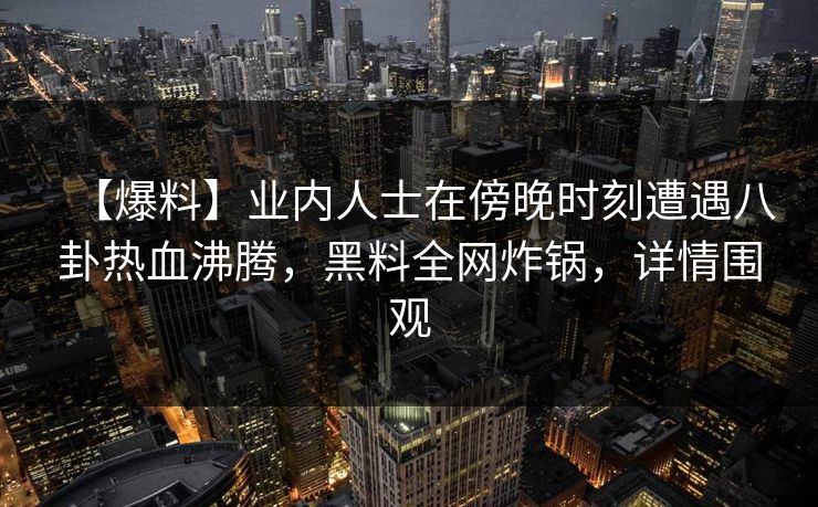 【爆料】业内人士在傍晚时刻遭遇八卦热血沸腾，黑料全网炸锅，详情围观