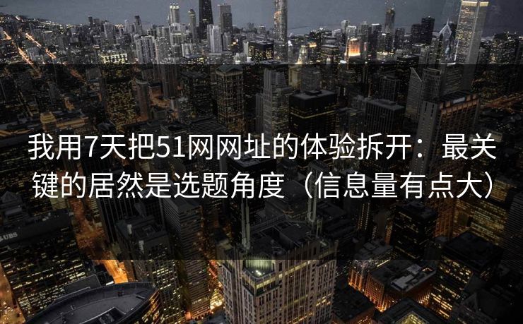 我用7天把51网网址的体验拆开：最关键的居然是选题角度（信息量有点大）