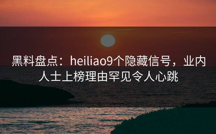 黑料盘点：heiliao9个隐藏信号，业内人士上榜理由罕见令人心跳
