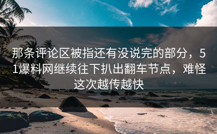 那条评论区被指还有没说完的部分，51爆料网继续往下扒出翻车节点，难怪这次越传越快