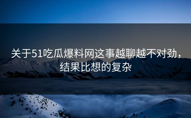 关于51吃瓜爆料网这事越聊越不对劲，结果比想的复杂