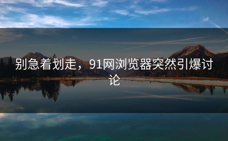 别急着划走，91网浏览器突然引爆讨论
