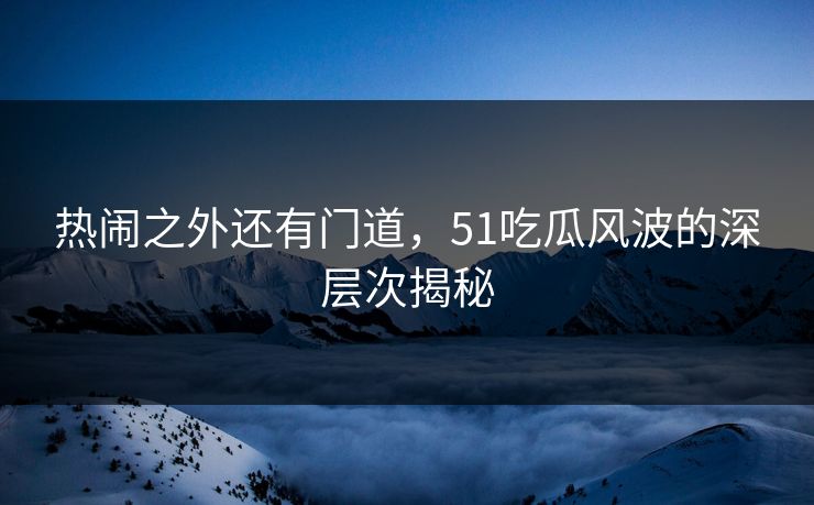 热闹之外还有门道，51吃瓜风波的深层次揭秘